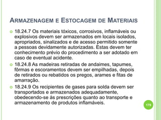 ARMAZENAGEM E ESTOCAGEM DE MATERIAIS
 18.24.7 Os materiais tóxicos, corrosivos, inflamáveis ou
explosivos devem ser armazenados em locais isolados,
apropriados, sinalizados e de acesso permitido somente
a pessoas devidamente autorizadas. Estas devem ter
conhecimento prévio do procedimento a ser adotado em
caso de eventual acidente.
 18.24.8 As madeiras retiradas de andaimes, tapumes,
fôrmas e escoramentos devem ser empilhadas, depois
de retirados ou rebatidos os pregos, arames e fitas de
amarração.
 18.24.9 Os recipientes de gases para solda devem ser
transportados e armazenados adequadamente,
obedecendo-se às prescrições quanto ao transporte e
armazenamento de produtos inflamáveis. 179
 