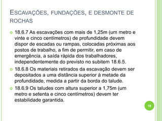 ESCAVAÇÕES, FUNDAÇÕES, E DESMONTE DE
ROCHAS
 18.6.7 As escavações com mais de 1,25m (um metro e
vinte e cinco centímetros) de profundidade devem
dispor de escadas ou rampas, colocadas próximas aos
postos de trabalho, a fim de permitir, em caso de
emergência, a saída rápida dos trabalhadores,
independentemente do previsto no subitem 18.6.5.
 18.6.8 Os materiais retirados da escavação devem ser
depositados a uma distância superior à metade da
profundidade, medida a partir da borda do talude.
 18.6.9 Os taludes com altura superior a 1,75m (um
metro e setenta e cinco centímetros) devem ter
estabilidade garantida.
18
 