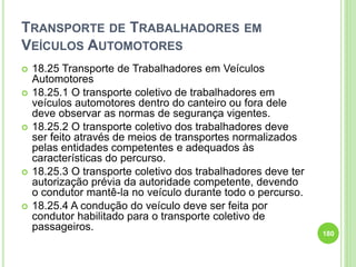TRANSPORTE DE TRABALHADORES EM
VEÍCULOS AUTOMOTORES
 18.25 Transporte de Trabalhadores em Veículos
Automotores
 18.25.1 O transporte coletivo de trabalhadores em
veículos automotores dentro do canteiro ou fora dele
deve observar as normas de segurança vigentes.
 18.25.2 O transporte coletivo dos trabalhadores deve
ser feito através de meios de transportes normalizados
pelas entidades competentes e adequados às
características do percurso.
 18.25.3 O transporte coletivo dos trabalhadores deve ter
autorização prévia da autoridade competente, devendo
o condutor mantê-la no veículo durante todo o percurso.
 18.25.4 A condução do veículo deve ser feita por
condutor habilitado para o transporte coletivo de
passageiros.
180
 