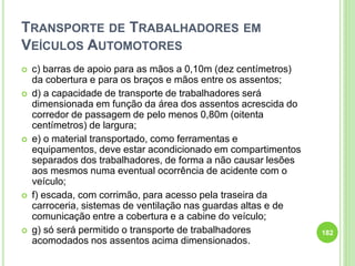 TRANSPORTE DE TRABALHADORES EM
VEÍCULOS AUTOMOTORES
 c) barras de apoio para as mãos a 0,10m (dez centímetros)
da cobertura e para os braços e mãos entre os assentos;
 d) a capacidade de transporte de trabalhadores será
dimensionada em função da área dos assentos acrescida do
corredor de passagem de pelo menos 0,80m (oitenta
centímetros) de largura;
 e) o material transportado, como ferramentas e
equipamentos, deve estar acondicionado em compartimentos
separados dos trabalhadores, de forma a não causar lesões
aos mesmos numa eventual ocorrência de acidente com o
veículo;
 f) escada, com corrimão, para acesso pela traseira da
carroceria, sistemas de ventilação nas guardas altas e de
comunicação entre a cobertura e a cabine do veículo;
 g) só será permitido o transporte de trabalhadores
acomodados nos assentos acima dimensionados.
182
 