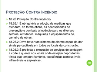 PROTEÇÃO CONTRA INCÊNDIO
 18.26 Proteção Contra Incêndio
 18.26.1 É obrigatória a adoção de medidas que
atendam, de forma eficaz, às necessidades de
prevenção e combate a incêndio para os diversos
setores, atividades, máquinas e equipamentos do
canteiro de obras.
 18.26.2 Deve haver um sistema de alarme capaz de dar
sinais perceptíveis em todos os locais da construção.
 18.26.3 É proibida a execução de serviços de soldagem
e corte a quente nos locais onde estejam depositadas,
ainda que temporariamente, substâncias combustíveis,
inflamáveis e explosivas.
183
 