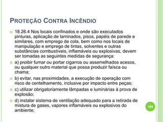 PROTEÇÃO CONTRA INCÊNDIO
 18.26.4 Nos locais confinados e onde são executados
pinturas, aplicação de laminados, pisos, papéis de parede e
similares, com emprego de cola, bem como nos locais de
manipulação e emprego de tintas, solventes e outras
substâncias combustíveis, inflamáveis ou explosivas, devem
ser tomadas as seguintes medidas de segurança:
 a) proibir fumar ou portar cigarros ou assemelhados acesos,
ou qualquer outro material que possa produzir faísca ou
chama;
 b) evitar, nas proximidades, a execução de operação com
risco de centelhamento, inclusive por impacto entre peças;
 c) utilizar obrigatoriamente lâmpadas e luminárias à prova de
explosão;
 d) instalar sistema de ventilação adequado para a retirada de
mistura de gases, vapores inflamáveis ou explosivos do
ambiente;
184
 