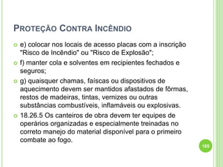 PROTEÇÃO CONTRA INCÊNDIO
 e) colocar nos locais de acesso placas com a inscrição
"Risco de Incêndio" ou "Risco de Explosão";
 f) manter cola e solventes em recipientes fechados e
seguros;
 g) quaisquer chamas, faíscas ou dispositivos de
aquecimento devem ser mantidos afastados de fôrmas,
restos de madeiras, tintas, vernizes ou outras
substâncias combustíveis, inflamáveis ou explosivas.
 18.26.5 Os canteiros de obra devem ter equipes de
operários organizadas e especialmente treinadas no
correto manejo do material disponível para o primeiro
combate ao fogo.
185
 