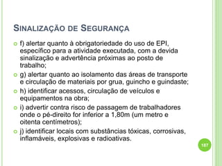 SINALIZAÇÃO DE SEGURANÇA
 f) alertar quanto à obrigatoriedade do uso de EPI,
específico para a atividade executada, com a devida
sinalização e advertência próximas ao posto de
trabalho;
 g) alertar quanto ao isolamento das áreas de transporte
e circulação de materiais por grua, guincho e guindaste;
 h) identificar acessos, circulação de veículos e
equipamentos na obra;
 i) advertir contra risco de passagem de trabalhadores
onde o pé-direito for inferior a 1,80m (um metro e
oitenta centímetros);
 j) identificar locais com substâncias tóxicas, corrosivas,
inflamáveis, explosivas e radioativas.
187
 