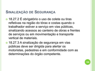 SINALIZAÇÃO DE SEGURANÇA
 18.27.2 É obrigatório o uso de colete ou tiras
refletivas na região do tórax e costas quando o
trabalhador estiver a serviço em vias públicas,
sinalizando acessos ao canteiro de obras e frentes
de serviços ou em movimentação e transporte
vertical de materiais.
 18.27.3 A sinalização de segurança em vias
públicas deve ser dirigida para alertar os
motoristas, pedestres e em conformidade com as
determinações do órgão competente.
188
 