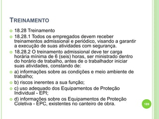 TREINAMENTO
 18.28 Treinamento
 18.28.1 Todos os empregados devem receber
treinamentos admissional e periódico, visando a garantir
a execução de suas atividades com segurança.
 18.28.2 O treinamento admissional deve ter carga
horária mínima de 6 (seis) horas, ser ministrado dentro
do horário de trabalho, antes de o trabalhador iniciar
suas atividades, constando de:
 a) informações sobre as condições e meio ambiente de
trabalho;
 b) riscos inerentes a sua função;
 c) uso adequado dos Equipamentos de Proteção
Individual - EPI;
 d) informações sobre os Equipamentos de Proteção
Coletiva - EPC, existentes no canteiro de obra. 189
 