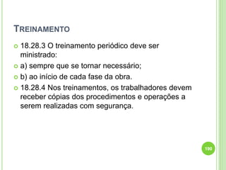 TREINAMENTO
 18.28.3 O treinamento periódico deve ser
ministrado:
 a) sempre que se tornar necessário;
 b) ao início de cada fase da obra.
 18.28.4 Nos treinamentos, os trabalhadores devem
receber cópias dos procedimentos e operações a
serem realizadas com segurança.
190
 