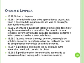 ORDEM E LIMPEZA
 18.29 Ordem e Limpeza
 18.29.1 O canteiro de obras deve apresentar-se organizado,
limpo e desimpedido, notadamente nas vias de circulação,
passagens e escadarias.
 18.29.2 O entulho e quaisquer sobras de materiais devem ser
regulamente coletados e removidos. Por ocasião de sua
remoção, devem ser tomados cuidados especiais, de forma a
evitar poeira excessiva e eventuais riscos.
 18.29.3 Quando houver diferença de nível, a remoção de
entulhos ou sobras de materiais deve ser realizada por meio
de equipamentos mecânicos ou calhas fechadas.
 18.29.4 É proibida a queima de lixo ou qualquer outro
material no interior do canteiro de obras.
 18.29.5 É proibido manter lixo ou entulho acumulado ou
exposto em locais inadequados do canteiro de obras. 191
 