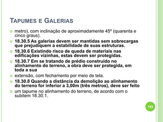 TAPUMES E GALERIAS
 metro), com inclinação de aproximadamente 45º (quarenta e
cinco graus).
 18.30.5 As galerias devem ser mantidas sem sobrecargas
que prejudiquem a estabilidade de suas estruturas.
 18.30.6 Existindo risco de queda de materiais nas
edificações vizinhas, estas devem ser protegidas.
 18.30.7 Em se tratando de prédio construído no
alinhamento do terreno, a obra deve ser protegida, em
toda a sua
 extensão, com fechamento por meio de tela.
 18.30.8 Quando a distância da demolição ao alinhamento
do terreno for inferior a 3,00m (três metros), deve ser feito
 um tapume no alinhamento do terreno, de acordo com o
subitem 18.30.1.
193
 