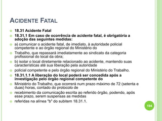 ACIDENTE FATAL
 18.31 Acidente Fatal
 18.31.1 Em caso de ocorrência de acidente fatal, é obrigatória a
adoção das seguintes medidas:
 a) comunicar o acidente fatal, de imediato, à autoridade policial
competente e ao órgão regional do Ministério do
 Trabalho, que repassará imediatamente ao sindicato da categoria
profissional do local da obra;
 b) isolar o local diretamente relacionado ao acidente, mantendo suas
características até sua liberação pela autoridade
 policial competente e pelo órgão regional do Ministério do Trabalho.
 18.31.1.1 A liberação do local poderá ser concedida após a
investigação pelo órgão regional competente do
 Ministério do Trabalho, que ocorrerá num prazo máximo de 72 (setenta e
duas) horas, contado do protocolo de
 recebimento da comunicação escrita ao referido órgão, podendo, após
esse prazo, serem suspensas as medidas
 referidas na alínea "b" do subitem 18.31.1.
194
 