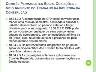 COMITÊS PERMANENTES SOBRE CONDIÇÕES E
MEIO AMBIENTE DO TRABALHO NA INDÚSTRIA DA
CONSTRUÇÃO
 18.34.2.2 À coordenação do CPN cabe convocar pelo
menos uma reunião semestral, destinada a analisar o
trabalho desenvolvido no período anterior e traçar
diretrizes para o ano seguinte. 18.34.2.3 O CPN pode
ser convocado por qualquer de seus componentes,
através da coordenação, com antecedência mínima de
30 (trinta) dias, reunindo-se com a presença de pelo
menos metade dos membros.
 18.34.2.4 Os representantes integrantes do grupo de
apoio técnico-científico do CPN não terão direito a voto,
garantido o direito de voz.
 18.34.2.5 As disposições anteriores aplicam-se aos
Comitês Regionais, observadas as representações em
âmbito estadual. 196
 