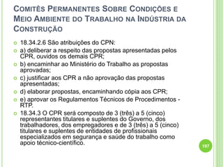 COMITÊS PERMANENTES SOBRE CONDIÇÕES E
MEIO AMBIENTE DO TRABALHO NA INDÚSTRIA DA
CONSTRUÇÃO
 18.34.2.6 São atribuições do CPN:
 a) deliberar a respeito das propostas apresentadas pelos
CPR, ouvidos os demais CPR;
 b) encaminhar ao Ministério do Trabalho as propostas
aprovadas;
 c) justificar aos CPR a não aprovação das propostas
apresentadas;
 d) elaborar propostas, encaminhando cópia aos CPR;
 e) aprovar os Regulamentos Técnicos de Procedimentos -
RTP.
 18.34.3 O CPR será composto de 3 (três) a 5 (cinco)
representantes titulares e suplentes do Governo, dos
trabalhadores, dos empregadores e de 3 (três) a 5 (cinco)
titulares e suplentes de entidades de profissionais
especializados em segurança e saúde do trabalho como
apoio técnico-científico. 197
 