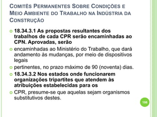 COMITÊS PERMANENTES SOBRE CONDIÇÕES E
MEIO AMBIENTE DO TRABALHO NA INDÚSTRIA DA
CONSTRUÇÃO
 18.34.3.1 As propostas resultantes dos
trabalhos de cada CPR serão encaminhadas ao
CPN. Aprovadas, serão
 encaminhadas ao Ministério do Trabalho, que dará
andamento às mudanças, por meio de dispositivos
legais
 pertinentes, no prazo máximo de 90 (noventa) dias.
 18.34.3.2 Nos estados onde funcionarem
organizações tripartites que atendem às
atribuições estabelecidas para os
 CPR, presume-se que aquelas sejam organismos
substitutivos destes.
198
 