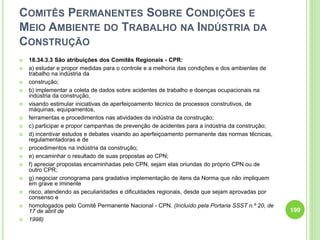COMITÊS PERMANENTES SOBRE CONDIÇÕES E
MEIO AMBIENTE DO TRABALHO NA INDÚSTRIA DA
CONSTRUÇÃO
 18.34.3.3 São atribuições dos Comitês Regionais - CPR:
 a) estudar e propor medidas para o controle e a melhoria das condições e dos ambientes de
trabalho na indústria da
 construção;
 b) implementar a coleta de dados sobre acidentes de trabalho e doenças ocupacionais na
indústria da construção,
 visando estimular iniciativas de aperfeiçoamento técnico de processos construtivos, de
máquinas, equipamentos,
 ferramentas e procedimentos nas atividades da indústria da construção;
 c) participar e propor campanhas de prevenção de acidentes para a indústria da construção;
 d) incentivar estudos e debates visando ao aperfeiçoamento permanente das normas técnicas,
regulamentadoras e de
 procedimentos na indústria da construção;
 e) encaminhar o resultado de suas propostas ao CPN;
 f) apreciar propostas encaminhadas pelo CPN, sejam elas oriundas do próprio CPN ou de
outro CPR;
 g) negociar cronograma para gradativa implementação de itens da Norma que não impliquem
em grave e iminente
 risco, atendendo as peculiaridades e dificuldades regionais, desde que sejam aprovadas por
consenso e
 homologados pelo Comitê Permanente Nacional - CPN. (Incluído pela Portaria SSST n.º 20, de
17 de abril de
 1998)
199
 