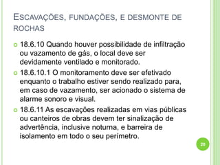 ESCAVAÇÕES, FUNDAÇÕES, E DESMONTE DE
ROCHAS
 18.6.10 Quando houver possibilidade de infiltração
ou vazamento de gás, o local deve ser
devidamente ventilado e monitorado.
 18.6.10.1 O monitoramento deve ser efetivado
enquanto o trabalho estiver sendo realizado para,
em caso de vazamento, ser acionado o sistema de
alarme sonoro e visual.
 18.6.11 As escavações realizadas em vias públicas
ou canteiros de obras devem ter sinalização de
advertência, inclusive noturna, e barreira de
isolamento em todo o seu perímetro.
20
 