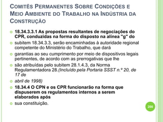 COMITÊS PERMANENTES SOBRE CONDIÇÕES E
MEIO AMBIENTE DO TRABALHO NA INDÚSTRIA DA
CONSTRUÇÃO
 18.34.3.3.1 As propostas resultantes de negociações do
CPR, conduzidas na forma do disposto na alínea "g" do
 subitem 18.34.3.3, serão encaminhadas à autoridade regional
competente do Ministério do Trabalho, que dará
 garantias ao seu cumprimento por meio de dispositivos legais
pertinentes, de acordo com as prerrogativas que lhe
 são atribuídas pelo subitem 28.1.4.3, da Norma
Regulamentadora 28.(Incluído pela Portaria SSST n.º 20, de
17 de
 abril de 1998)
 18.34.4 O CPN e os CPR funcionarão na forma que
dispuserem os regulamentos internos a serem
elaborados após
 sua constituição.
200
 