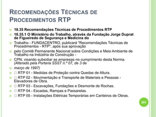 RECOMENDAÇÕES TÉCNICAS DE
PROCEDIMENTOS RTP
 18.35 Recomendações Técnicas de Procedimentos RTP
 18.35.1 O Ministério do Trabalho, através da Fundação Jorge Duprat
de Figueiredo de Segurança e Medicina do
 Trabalho - FUNDACENTRO, publicará "Recomendações Técnicas de
Procedimentos - RTP", após sua aprovação
 pelo Comitê Permanente Nacional sobre Condições e Meio Ambiente de
Trabalho na Indústria da Construção -
 CPN, visando subsidiar as empresas no cumprimento desta Norma.
(Alterado pela Portaria SSST n.º 07, de 3 de
 março de 1997)
 RTP 01 - Medidas de Proteção contra Quedas de Altura.
 RTP 02 - Movimentação e Transporte de Materiais e Pessoas -
Elevadores de Obra.
 RTP 03 - Escavações, Fundações e Desmonte de Rochas.
 RTP 04 - Escadas, Rampas e Passarelas.
 RTP 05 - Instalações Elétricas Temporárias em Canteiros de Obras.
201
 