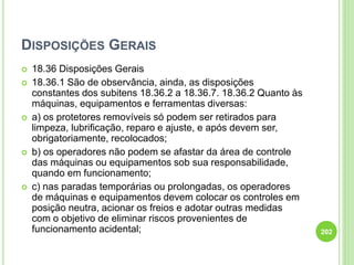 DISPOSIÇÕES GERAIS
 18.36 Disposições Gerais
 18.36.1 São de observância, ainda, as disposições
constantes dos subitens 18.36.2 a 18.36.7. 18.36.2 Quanto às
máquinas, equipamentos e ferramentas diversas:
 a) os protetores removíveis só podem ser retirados para
limpeza, lubrificação, reparo e ajuste, e após devem ser,
obrigatoriamente, recolocados;
 b) os operadores não podem se afastar da área de controle
das máquinas ou equipamentos sob sua responsabilidade,
quando em funcionamento;
 c) nas paradas temporárias ou prolongadas, os operadores
de máquinas e equipamentos devem colocar os controles em
posição neutra, acionar os freios e adotar outras medidas
com o objetivo de eliminar riscos provenientes de
funcionamento acidental; 202
 