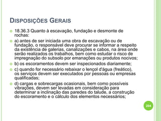 DISPOSIÇÕES GERAIS
 18.36.3 Quanto à escavação, fundação e desmonte de
rochas:
 a) antes de ser iniciada uma obra de escavação ou de
fundação, o responsável deve procurar se informar a respeito
da existência de galerias, canalizações e cabos, na área onde
serão realizados os trabalhos, bem como estudar o risco de
impregnação do subsolo por emanações ou produtos nocivos;
 b) os escoramentos devem ser inspecionados diariamente;
 c) quando for necessário rebaixar o lençol d'água (freático),
os serviços devem ser executados por pessoas ou empresas
qualificadas;
 d) cargas e sobrecargas ocasionais, bem como possíveis
vibrações, devem ser levadas em consideração para
determinar a inclinação das paredes do talude, a construção
do escoramento e o cálculo dos elementos necessários;
204
 