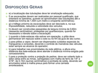DISPOSIÇÕES GERAIS
 e) a localização das tubulações deve ter sinalização adequada;
 f) as escavações devem ser realizadas por pessoal qualificado, que
orientará os operários, quando se aproximarem das tubulações até a
distância mínima de 1,50m (um metro e cinqüenta centímetros);
 g) o tráfego próximo às escavações deve ser desviado e, na sua
impossibilidade, reduzida a velocidade dos veículos;
 h) devem ser construídas passarelas de largura mínima de 0,60m
(sessenta centímetros), protegidas por guardacorpos, quando for
necessário o trânsito sobre a escavação;
 i) quando o bate-estacas não estiver em operação, o pilão deve
permanecer em repouso sobre o solo ou no fim da guia de seu curso;
 j) para pilões a vapor, devem ser dispensados cuidados especiais às
mangueiras e conexões, devendo o controle de manobras das válvulas
estar sempre ao alcance do operador;
 k) para trabalhar nas proximidades da rede elétrica, a altura e/ou
distância dos bate-estacas deve atender à distância mínima exigida pela
concessionária;
 l) para a proteção contra a projeção de pedras, deve ser coberto todo o
setor (área entre as minas, carregadas) com malha de ferro de 1/4" a
3/16", de 0,15m (quinze centímetros) e pontiada de solda, devendo ser
arrumados sobre a malha pneus para formar uma camada
amortecedora.
205
 