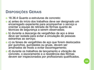 DISPOSIÇÕES GERAIS
 18.36.4 Quanto a estruturas de concreto:
 a) antes do início dos trabalhos deve ser designado um
encarregado experiente para acompanhar o serviço e
orientar a equipe de retirada de fôrmas quanto às
técnicas de segurança a serem observadas;
 b) durante a descarga de vergalhões de aço a área
deve ser isolada para evitar a circulação de pessoas
estranhas ao serviço;
 c) os feixes de vergalhões de aço que forem deslocados
por guinchos, guindastes ou gruas, devem ser
amarrados de modo a evitar escorregamento;
 d) durante os trabalhos de lançamento e vibração de
concreto, o escoramento e a resistência das fôrmas
devem ser inspecionados por profissionais qualificados.
206
 