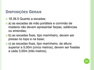 DISPOSIÇÕES GERAIS
 18.36.5 Quanto a escadas:
 a) as escadas de mão portáteis e corrimão de
madeira não devem apresentar farpas, saliências
ou emendas;
 b) as escadas fixas, tipo marinheiro, devem ser
presas no topo e na base;
 c) as escadas fixas, tipo marinheiro, de altura
superior a 5,00m (cinco metros), devem ser fixadas
a cada 3,00m (três metros).
207
 