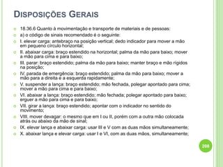 DISPOSIÇÕES GERAIS
 18.36.6 Quanto à movimentação e transporte de materiais e de pessoas:
 a) o código de sinais recomendado é o seguinte:
 I. elevar carga: antebraço na posição vertical; dedo indicador para mover a mão
em pequeno círculo horizontal;
 II. abaixar carga: braço estendido na horizontal; palma da mão para baixo; mover
a mão para cima e para baixo;
 III. parar: braço estendido; palma da mão para baixo; manter braço e mão rígidos
na posição;
 IV. parada de emergência: braço estendido; palma da mão para baixo; mover a
mão para a direita e a esquerda rapidamente;
 V. suspender a lança: braço estendido; mão fechada, polegar apontado para cima;
mover a mão para cima e para baixo;
 VI. abaixar a lança: braço estendido; mão fechada; polegar apontado para baixo;
erguer a mão para cima e para baixo;
 VII. girar a lança: braço estendido; apontar com o indicador no sentido do
movimento;
 VIII. mover devagar: o mesmo que em I ou II, porém com a outra mão colocada
atrás ou abaixo da mão de sinal;
 IX. elevar lança e abaixar carga: usar III e V com as duas mãos simultaneamente;
 X. abaixar lança e elevar carga: usar I e VI, com as duas mãos, simultaneamente;
208
 