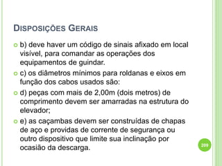 DISPOSIÇÕES GERAIS
 b) deve haver um código de sinais afixado em local
visível, para comandar as operações dos
equipamentos de guindar.
 c) os diâmetros mínimos para roldanas e eixos em
função dos cabos usados são:
 d) peças com mais de 2,00m (dois metros) de
comprimento devem ser amarradas na estrutura do
elevador;
 e) as caçambas devem ser construídas de chapas
de aço e providas de corrente de segurança ou
outro dispositivo que limite sua inclinação por
ocasião da descarga. 209
 