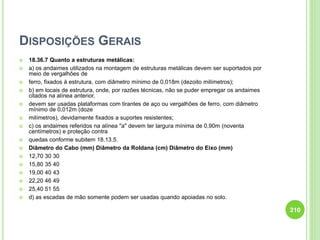 DISPOSIÇÕES GERAIS
 18.36.7 Quanto a estruturas metálicas:
 a) os andaimes utilizados na montagem de estruturas metálicas devem ser suportados por
meio de vergalhões de
 ferro, fixados à estrutura, com diâmetro mínimo de 0,018m (dezoito milímetros);
 b) em locais de estrutura, onde, por razões técnicas, não se puder empregar os andaimes
citados na alínea anterior,
 devem ser usadas plataformas com tirantes de aço ou vergalhões de ferro, com diâmetro
mínimo de 0,012m (doze
 milímetros), devidamente fixados a suportes resistentes;
 c) os andaimes referidos na alínea "a" devem ter largura mínima de 0,90m (noventa
centímetros) e proteção contra
 quedas conforme subitem 18.13.5.
 Diâmetro do Cabo (mm) Diâmetro da Roldana (cm) Diâmetro do Eixo (mm)
 12,70 30 30
 15,80 35 40
 19,00 40 43
 22,20 46 49
 25,40 51 55
 d) as escadas de mão somente podem ser usadas quando apoiadas no solo.
210
 