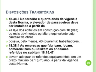 DISPOSIÇÕES TRANSITÓRIAS
 18.38.3 No terceiro e quarto anos de vigência
desta Norma, o elevador de passageiros deve
ser instalado a partir da
 7a laje dos edifícios em construção com 10 (dez)
ou mais pavimentos ou altura equivalente cujo
canteiro de obras
 possua, pelo menos, 40 (quarenta) trabalhadores.
 18.38.4 As empresas que fabricam, locam,
comercializam ou utilizam os andaimes
referidos no subitem 18.15.47,
 devem adequar os referidos equipamentos, em um
prazo máximo de 1 (um) ano, a partir da vigência
desta Norma. 212
 