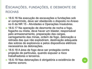 ESCAVAÇÕES, FUNDAÇÕES, E DESMONTE DE
ROCHAS
 18.6.16 Na execução de escavações e fundações sob
ar comprimido, deve ser obedecido o disposto no Anexo
no 6 da NR 15 - Atividades e Operações Insalubres.
 18.6.17 Na operação de desmonte de rocha a fogo,
fogacho ou mista, deve haver um blaster, responsável
pelo armazenamento, preparação das cargas,
carregamento das minas, ordem de fogo, detonação e
retirada das que não explodiram, destinação adequada
das sobras de explosivos e pelos dispositivos elétricos
necessários às detonações.
 18.6.18 A área de fogo deve ser protegida contra
projeção de partículas, quando expuser a risco
trabalhadores e terceiros.
 18.6.19 Nas detonações é obrigatória a existência de
alarme sonoro.
24
 
