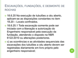 ESCAVAÇÕES, FUNDAÇÕES, E DESMONTE DE
ROCHAS
 18.6.20 Na execução de tubulões a céu aberto,
aplicam-se as disposições constantes no item
18.20 – Locais confinados.
 18.6.20.1 Toda escavação somente pode ser
iniciada com a liberação e autorização do
Engenheiro responsável pela execução da
fundação, atendendo o disposto na NBR
6122:2010 ou alterações posteriores.
 c) as ocorrências e as atividades sequenciais das
escavações dos tubulões a céu aberto devem ser
registradas diariamente em livro próprio pelo
engenheiro responsável; 26
 