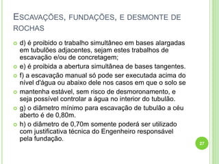 ESCAVAÇÕES, FUNDAÇÕES, E DESMONTE DE
ROCHAS
 d) é proibido o trabalho simultâneo em bases alargadas
em tubulões adjacentes, sejam estes trabalhos de
escavação e/ou de concretagem;
 e) é proibida a abertura simultânea de bases tangentes.
 f) a escavação manual só pode ser executada acima do
nível d'água ou abaixo dele nos casos em que o solo se
 mantenha estável, sem risco de desmoronamento, e
seja possível controlar a água no interior do tubulão.
 g) o diâmetro mínimo para escavação de tubulão a céu
aberto é de 0,80m.
 h) o diâmetro de 0,70m somente poderá ser utilizado
com justificativa técnica do Engenheiro responsável
pela fundação.
27
 