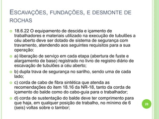 ESCAVAÇÕES, FUNDAÇÕES, E DESMONTE DE
ROCHAS
 18.6.22 O equipamento de descida e içamento de
trabalhadores e materiais utilizado na execução de tubulões a
céu aberto deve ser dotado de sistema de segurança com
travamento, atendendo aos seguintes requisitos para a sua
operação:
 a) liberação de serviço em cada etapa (abertura de fuste e
alargamento de base) registrado no livro de registro diário de
escavação de tubulões a céu aberto;
 b) dupla trava de segurança no sarilho, sendo uma de cada
lado;
 c) corda de cabo de fibra sintética que atenda as
recomendações do item 18.16 da NR-18, tanto da corda de
içamento do balde como do cabo-guia para o trabalhador;
 d) corda de sustentação do balde deve ter comprimento para
que haja, em qualquer posição de trabalho, no mínimo de 6
(seis) voltas sobre o tambor;
28
 