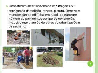  Consideram-se atividades da construção civil:
serviços de demolição, reparo, pintura, limpeza e
manutenção de edifícios em geral, de qualquer
número de pavimentos ou tipo de construção,
inclusive manutenção de obras de urbanização e
paisagismo.
3
 