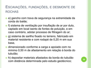 ESCAVAÇÕES, FUNDAÇÕES, E DESMONTE DE
ROCHAS
 e) gancho com trava de segurança na extremidade da
corda do balde;
 f) sistema de ventilação por insuflação de ar por duto,
captado em local isento de fontes de poluição, e em
caso contrário, adotar processo de filtragem do ar;
 g) sistema de sarilho fixado no terreno, fabricado em
material resistente e com rodapé de 0,20 m em sua
base,
 dimensionado conforme a carga e apoiado com no
mínimo 0,50 m de afastamento em relação à borda do
tubulão;
 h) depositar materiais afastados da borda do tubulão
com distância determinada pelo estudo geotécnico;
30
 