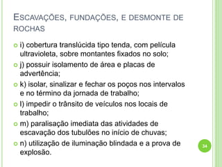 ESCAVAÇÕES, FUNDAÇÕES, E DESMONTE DE
ROCHAS
 i) cobertura translúcida tipo tenda, com película
ultravioleta, sobre montantes fixados no solo;
 j) possuir isolamento de área e placas de
advertência;
 k) isolar, sinalizar e fechar os poços nos intervalos
e no término da jornada de trabalho;
 l) impedir o trânsito de veículos nos locais de
trabalho;
 m) paralisação imediata das atividades de
escavação dos tubulões no início de chuvas;
 n) utilização de iluminação blindada e a prova de
explosão.
34
 
