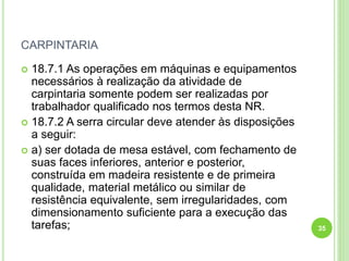 CARPINTARIA
 18.7.1 As operações em máquinas e equipamentos
necessários à realização da atividade de
carpintaria somente podem ser realizadas por
trabalhador qualificado nos termos desta NR.
 18.7.2 A serra circular deve atender às disposições
a seguir:
 a) ser dotada de mesa estável, com fechamento de
suas faces inferiores, anterior e posterior,
construída em madeira resistente e de primeira
qualidade, material metálico ou similar de
resistência equivalente, sem irregularidades, com
dimensionamento suficiente para a execução das
tarefas; 35
 