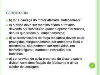 CARPINTARIA
 b) ter a carcaça do motor aterrada eletricamente;
 c) o disco deve ser mantido afiado e travado,
devendo ser substituído quando apresentar trincas,
dentes quebrados ou empenamentos;
 d) as transmissões de força mecânica devem estar
protegidas obrigatoriamente por anteparos fixos e
resistentes, não podendo ser removidos, em
hipótese alguma, durante a execução dos
trabalhos;
 e) ser provida de coifa protetora do disco e cutelo
divisor, com identificação do fabricante e ainda
coletor de serragem. 36
 