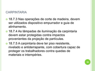 CARPINTARIA
 18.7.3 Nas operações de corte de madeira, devem
ser utilizados dispositivo empurrador e guia de
alinhamento.
 18.7.4 As lâmpadas de iluminação da carpintaria
devem estar protegidas contra impactos
provenientes da projeção de partículas.
 18.7.5 A carpintaria deve ter piso resistente,
nivelado e antiderrapante, com cobertura capaz de
proteger os trabalhadores contra quedas de
materiais e intempéries.
38
 