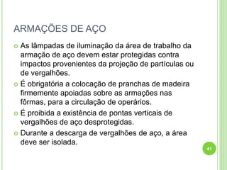 ARMAÇÕES DE AÇO
 As lâmpadas de iluminação da área de trabalho da
armação de aço devem estar protegidas contra
impactos provenientes da projeção de partículas ou
de vergalhões.
 É obrigatória a colocação de pranchas de madeira
firmemente apoiadas sobre as armações nas
fôrmas, para a circulação de operários.
 É proibida a existência de pontas verticais de
vergalhões de aço desprotegidas.
 Durante a descarga de vergalhões de aço, a área
deve ser isolada.
41
 