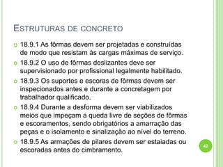 ESTRUTURAS DE CONCRETO
 18.9.1 As fôrmas devem ser projetadas e construídas
de modo que resistam às cargas máximas de serviço.
 18.9.2 O uso de fôrmas deslizantes deve ser
supervisionado por profissional legalmente habilitado.
 18.9.3 Os suportes e escoras de fôrmas devem ser
inspecionados antes e durante a concretagem por
trabalhador qualificado.
 18.9.4 Durante a desforma devem ser viabilizados
meios que impeçam a queda livre de seções de fôrmas
e escoramentos, sendo obrigatórios a amarração das
peças e o isolamento e sinalização ao nível do terreno.
 18.9.5 As armações de pilares devem ser estaiadas ou
escoradas antes do cimbramento.
42
 