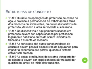 ESTRUTURAS DE CONCRETO
 18.9.6 Durante as operações de protensão de cabos de
aço, é proibida a permanência de trabalhadores atrás
dos macacos ou sobre estes, ou outros dispositivos de
protensão, devendo a área ser isolada e sinalizada.
 18.9.7 Os dispositivos e equipamentos usados em
protensão devem ser inspecionados por profissional
legalmente habilitado antes de serem iniciados os
trabalhos e durante os mesmos.
 18.9.8 As conexões dos dutos transportadores de
concreto devem possuir dispositivos de segurança para
impedir a separação das partes, quando o sistema
estiver sob pressão.
 18.9.9 As peças e máquinas do sistema transportador
de concreto devem ser inspecionadas por trabalhador
qualificado, antes do início dos trabalhos.
43
 