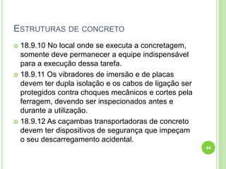 ESTRUTURAS DE CONCRETO
 18.9.10 No local onde se executa a concretagem,
somente deve permanecer a equipe indispensável
para a execução dessa tarefa.
 18.9.11 Os vibradores de imersão e de placas
devem ter dupla isolação e os cabos de ligação ser
protegidos contra choques mecânicos e cortes pela
ferragem, devendo ser inspecionados antes e
durante a utilização.
 18.9.12 As caçambas transportadoras de concreto
devem ter dispositivos de segurança que impeçam
o seu descarregamento acidental.
44
 