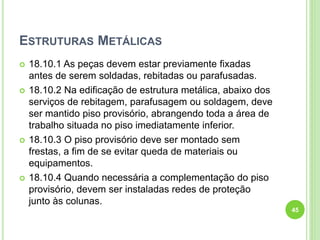 ESTRUTURAS METÁLICAS
 18.10.1 As peças devem estar previamente fixadas
antes de serem soldadas, rebitadas ou parafusadas.
 18.10.2 Na edificação de estrutura metálica, abaixo dos
serviços de rebitagem, parafusagem ou soldagem, deve
ser mantido piso provisório, abrangendo toda a área de
trabalho situada no piso imediatamente inferior.
 18.10.3 O piso provisório deve ser montado sem
frestas, a fim de se evitar queda de materiais ou
equipamentos.
 18.10.4 Quando necessária a complementação do piso
provisório, devem ser instaladas redes de proteção
junto às colunas.
45
 