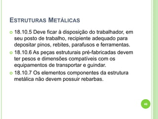 ESTRUTURAS METÁLICAS
 18.10.5 Deve ficar à disposição do trabalhador, em
seu posto de trabalho, recipiente adequado para
depositar pinos, rebites, parafusos e ferramentas.
 18.10.6 As peças estruturais pré-fabricadas devem
ter pesos e dimensões compatíveis com os
equipamentos de transportar e guindar.
 18.10.7 Os elementos componentes da estrutura
metálica não devem possuir rebarbas.
46
 