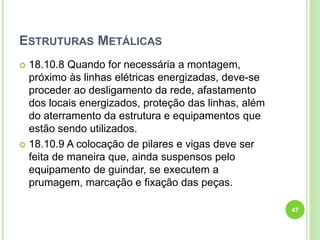 ESTRUTURAS METÁLICAS
 18.10.8 Quando for necessária a montagem,
próximo às linhas elétricas energizadas, deve-se
proceder ao desligamento da rede, afastamento
dos locais energizados, proteção das linhas, além
do aterramento da estrutura e equipamentos que
estão sendo utilizados.
 18.10.9 A colocação de pilares e vigas deve ser
feita de maneira que, ainda suspensos pelo
equipamento de guindar, se executem a
prumagem, marcação e fixação das peças.
47
 