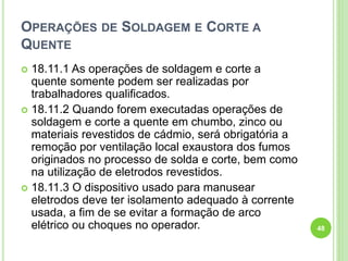 OPERAÇÕES DE SOLDAGEM E CORTE A
QUENTE
 18.11.1 As operações de soldagem e corte a
quente somente podem ser realizadas por
trabalhadores qualificados.
 18.11.2 Quando forem executadas operações de
soldagem e corte a quente em chumbo, zinco ou
materiais revestidos de cádmio, será obrigatória a
remoção por ventilação local exaustora dos fumos
originados no processo de solda e corte, bem como
na utilização de eletrodos revestidos.
 18.11.3 O dispositivo usado para manusear
eletrodos deve ter isolamento adequado à corrente
usada, a fim de se evitar a formação de arco
elétrico ou choques no operador. 48
 