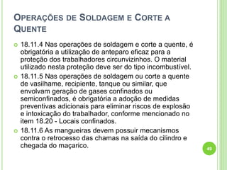 OPERAÇÕES DE SOLDAGEM E CORTE A
QUENTE
 18.11.4 Nas operações de soldagem e corte a quente, é
obrigatória a utilização de anteparo eficaz para a
proteção dos trabalhadores circunvizinhos. O material
utilizado nesta proteção deve ser do tipo incombustível.
 18.11.5 Nas operações de soldagem ou corte a quente
de vasilhame, recipiente, tanque ou similar, que
envolvam geração de gases confinados ou
semiconfinados, é obrigatória a adoção de medidas
preventivas adicionais para eliminar riscos de explosão
e intoxicação do trabalhador, conforme mencionado no
item 18.20 - Locais confinados.
 18.11.6 As mangueiras devem possuir mecanismos
contra o retrocesso das chamas na saída do cilindro e
chegada do maçarico. 49
 