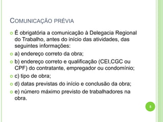 COMUNICAÇÃO PRÉVIA
 É obrigatória a comunicação à Delegacia Regional
do Trabalho, antes do início das atividades, das
seguintes informações:
 a) endereço correto da obra;
 b) endereço correto e qualificação (CEI,CGC ou
CPF) do contratante, empregador ou condomínio;
 c) tipo de obra;
 d) datas previstas do início e conclusão da obra;
 e) número máximo previsto de trabalhadores na
obra.
5
 